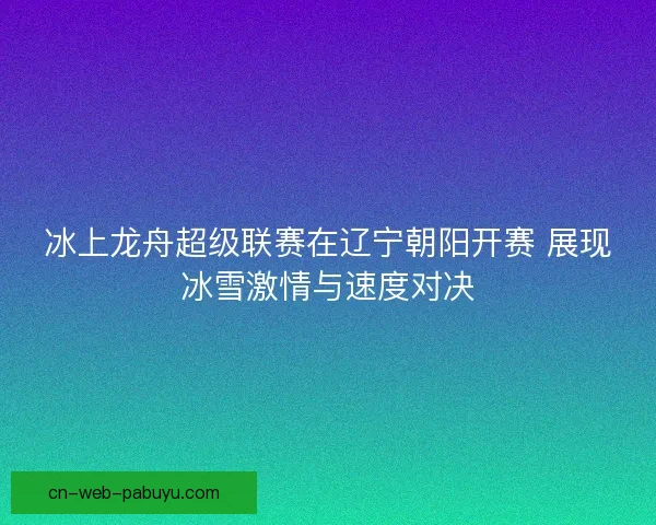 冰上龙舟超级联赛在辽宁朝阳开赛 展现冰雪激情与速度对决