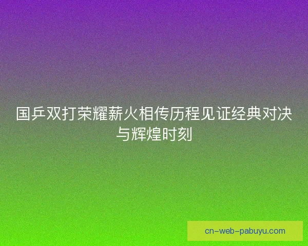 国乒双打荣耀薪火相传历程见证经典对决与辉煌时刻 国乒双打荣耀薪火相传历程见证经典对决与辉煌时刻