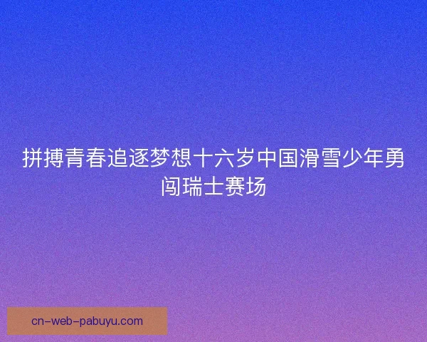 拼搏青春追逐梦想十六岁中国滑雪少年勇闯瑞士赛场 拼搏青春追逐梦想十六岁中国滑雪少年勇闯瑞士赛场