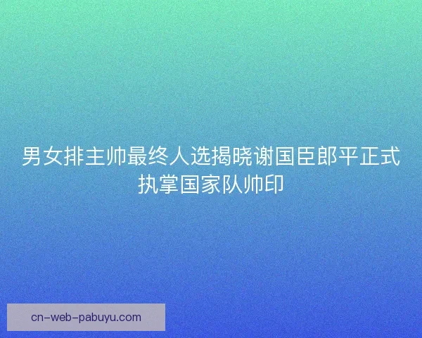 男女排主帅最终人选揭晓谢国臣郎平正式执掌国家队帅印
