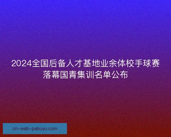 2024全国后备人才基地业余体校手球赛落幕国青集训名单公布