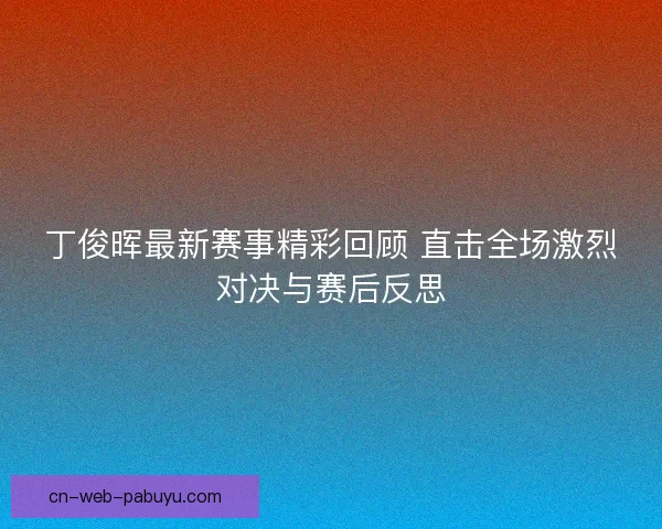 丁俊晖最新赛事精彩回顾 直击全场激烈对决与赛后反思