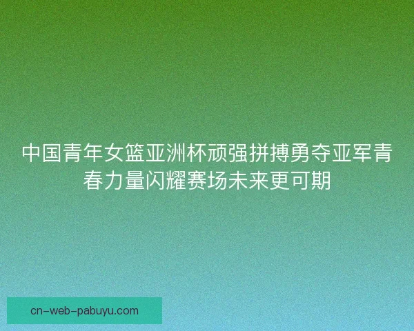 中国青年女篮亚洲杯顽强拼搏勇夺亚军青春力量闪耀赛场未来更可期