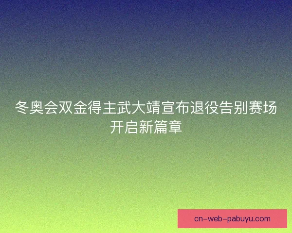 冬奥会双金得主武大靖宣布退役告别赛场开启新篇章