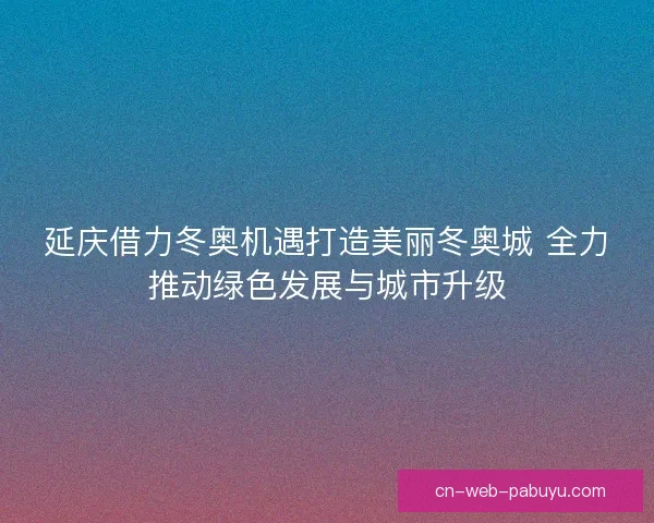 延庆借力冬奥机遇打造美丽冬奥城 全力推动绿色发展与城市升级