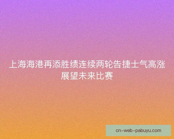 上海海港再添胜绩连续两轮告捷士气高涨展望未来比赛 上海海港再添胜绩连续两轮告捷士气高涨展望未来比赛