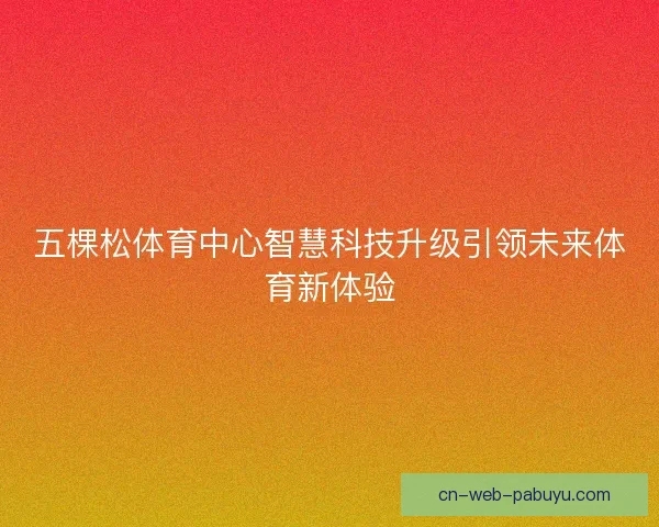 五棵松体育中心智慧科技升级引领未来体育新体验 五棵松体育中心智慧科技升级引领未来体育新体验