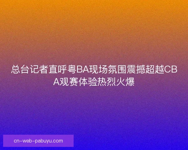 总台记者直呼粤BA现场氛围震撼超越CBA观赛体验热烈火爆