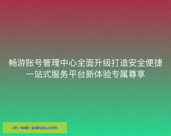 畅游账号管理中心全面升级打造安全便捷一站式服务平台新体验专属尊享 畅游账号管理中心全面升级打造安全便捷一站式服务平台新体验专属尊享