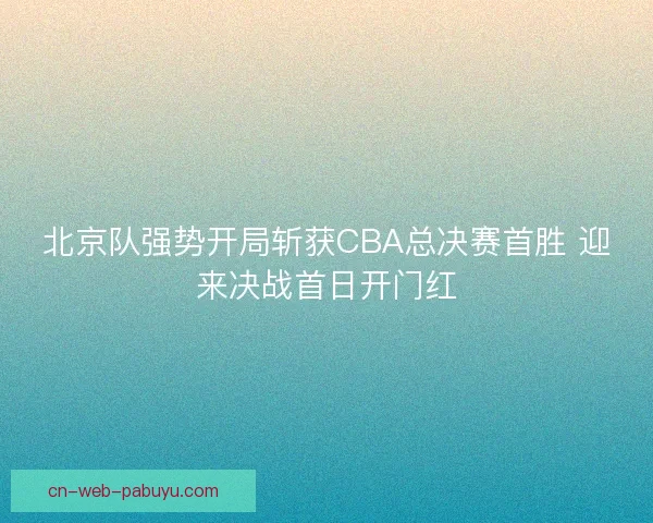 北京队强势开局斩获CBA总决赛首胜 迎来决战首日开门红