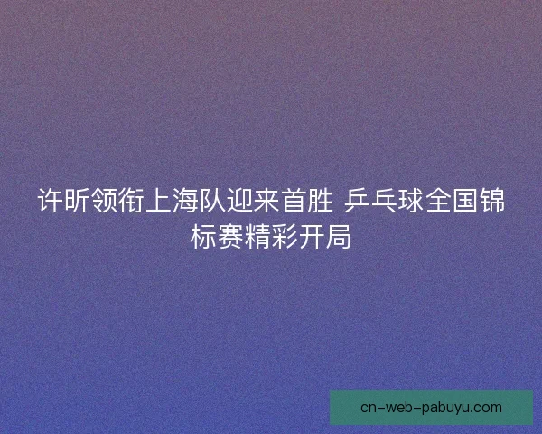 许昕领衔上海队迎来首胜 乒乓球全国锦标赛精彩开局