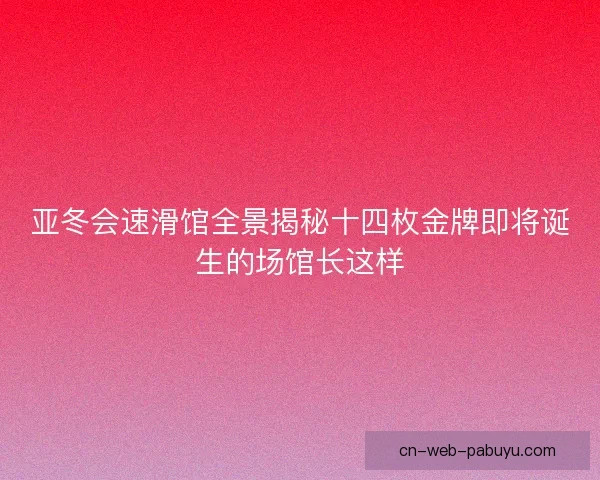 亚冬会速滑馆全景揭秘十四枚金牌即将诞生的场馆长这样