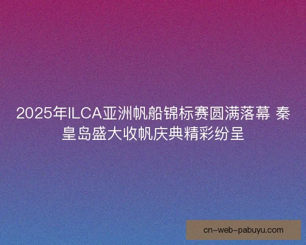2025年ILCA亚洲帆船锦标赛圆满落幕 秦皇岛盛大收帆庆典精彩纷呈