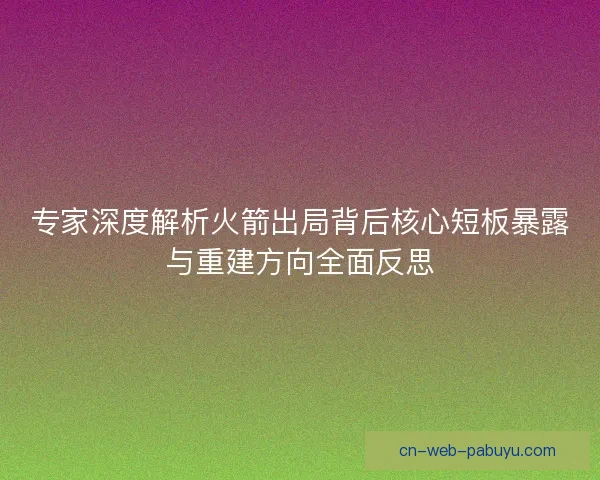 专家深度解析火箭出局背后核心短板暴露与重建方向全面反思