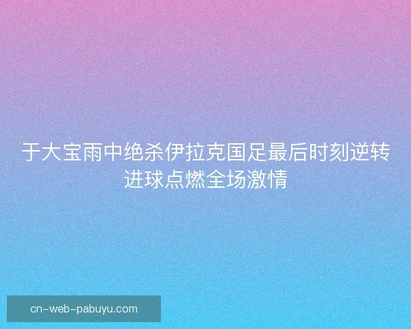 于大宝雨中绝杀伊拉克国足最后时刻逆转进球点燃全场激情 于大宝雨中绝杀伊拉克国足最后时刻逆转进球点燃全场激情